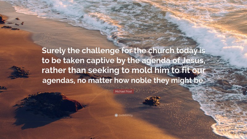 Michael Frost Quote: “Surely the challenge for the church today is to be taken captive by the agenda of Jesus, rather than seeking to mold him to fit our agendas, no matter how noble they might be.”