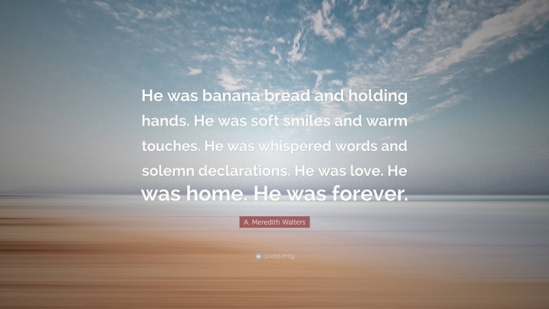 A. Meredith Walters Quote: “He was banana bread and holding hands. He was soft smiles and warm touches. He was whispered words and solemn declarations. He was love. He was home. He was forever.”