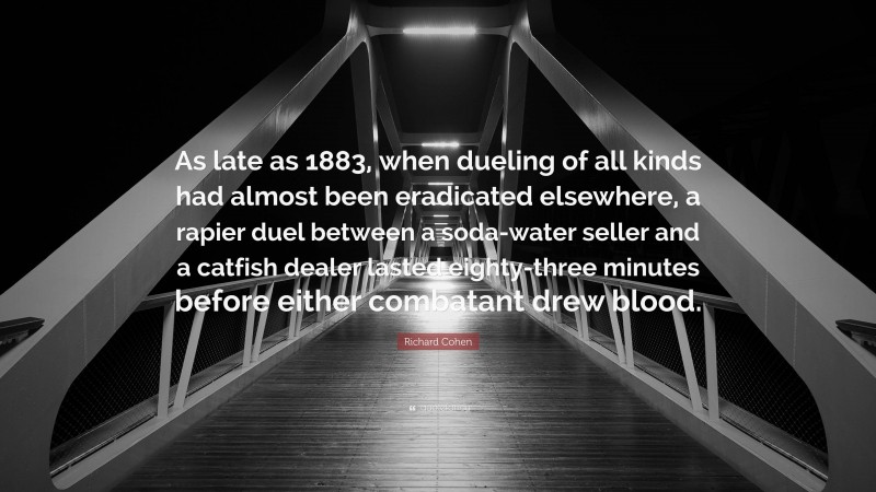 Richard Cohen Quote: “As late as 1883, when dueling of all kinds had almost been eradicated elsewhere, a rapier duel between a soda-water seller and a catfish dealer lasted eighty-three minutes before either combatant drew blood.”