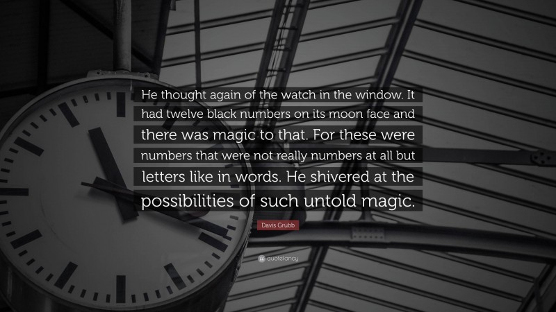 Davis Grubb Quote: “He thought again of the watch in the window. It had twelve black numbers on its moon face and there was magic to that. For these were numbers that were not really numbers at all but letters like in words. He shivered at the possibilities of such untold magic.”