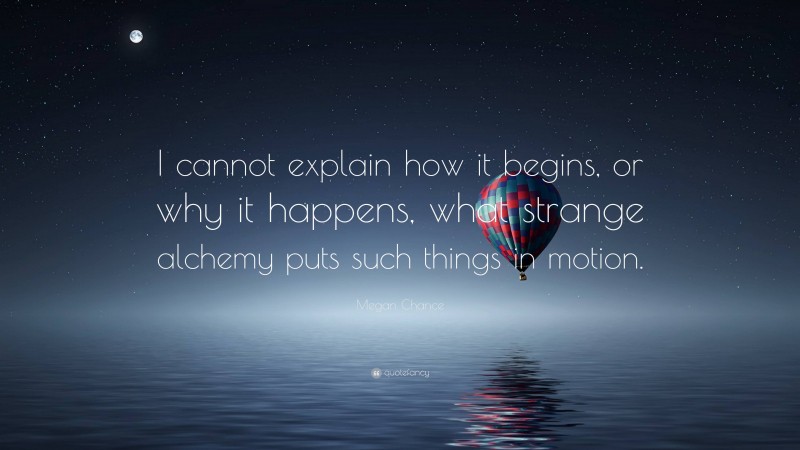 Megan Chance Quote: “I cannot explain how it begins, or why it happens, what strange alchemy puts such things in motion.”