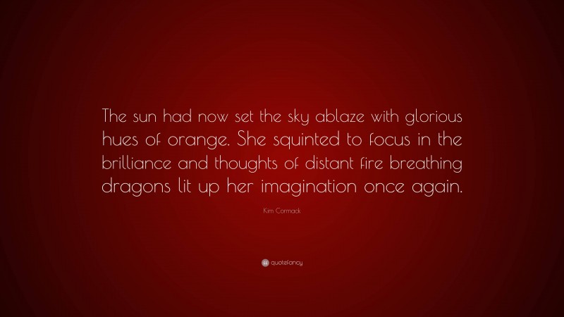 Kim Cormack Quote: “The sun had now set the sky ablaze with glorious hues of orange. She squinted to focus in the brilliance and thoughts of distant fire breathing dragons lit up her imagination once again.”