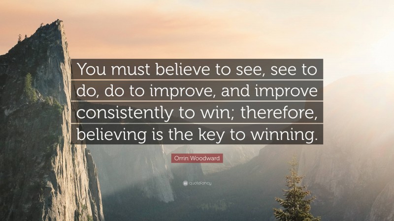 Orrin Woodward Quote: “You must believe to see, see to do, do to improve, and improve consistently to win; therefore, believing is the key to winning.”