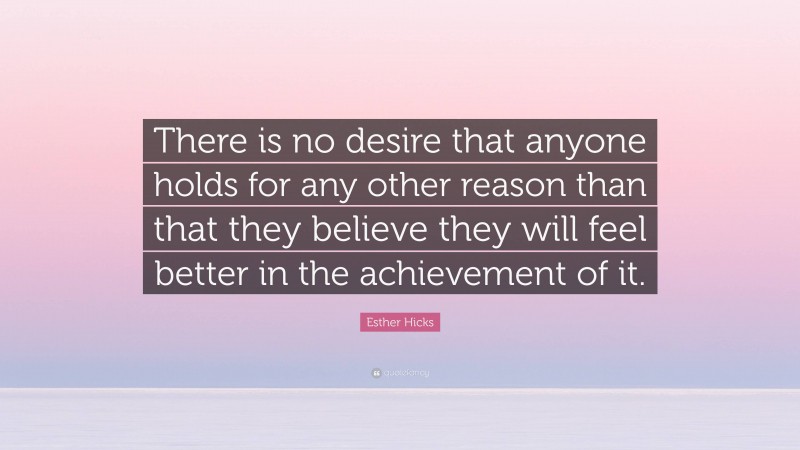 Esther Hicks Quote: “There is no desire that anyone holds for any other reason than that they believe they will feel better in the achievement of it.”