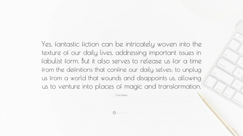 Clive Barker Quote: “Yes, fantastic fiction can be intricately woven into the texture of our daily lives, addressing important issues in fabulist form. But it also serves to release us for a time from the definitions that confine our daily selves; to unplug us from a world that wounds and disappoints us, allowing us to venture into places of magic and transformation.”