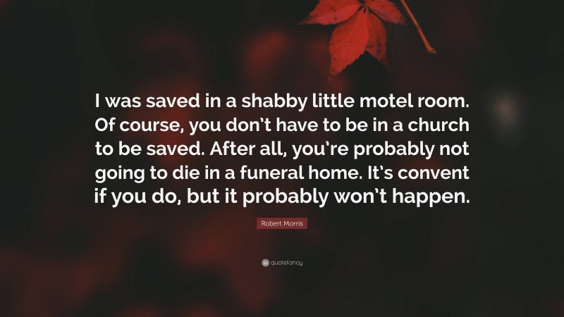 Robert Morris Quote: “I was saved in a shabby little motel room. Of course, you don’t have to be in a church to be saved. After all, you’re probably not going to die in a funeral home. It’s convent if you do, but it probably won’t happen.”