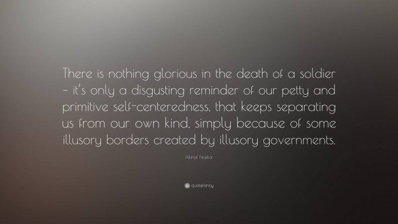 Abhijit Naskar Quote: “There is nothing glorious in the death of a soldier – it’s only a disgusting reminder of our petty and primitive self-centeredness, that keeps separating us from our own kind, simply because of some illusory borders created by illusory governments.”