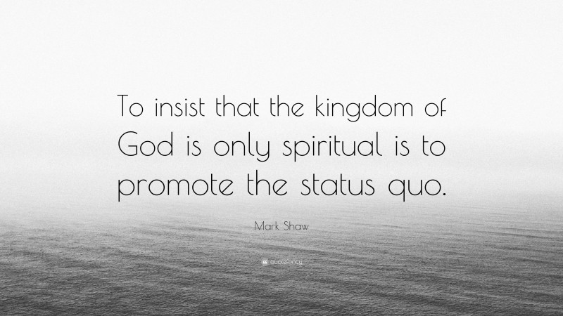 Mark Shaw Quote: “To insist that the kingdom of God is only spiritual is to promote the status quo.”