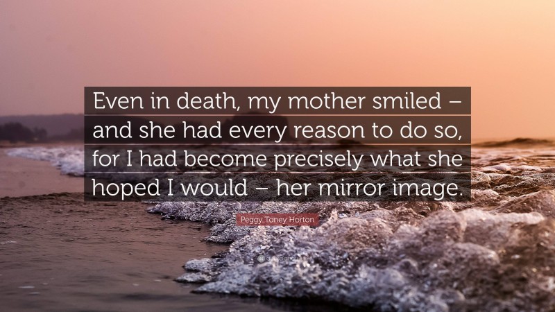 Peggy Toney Horton Quote: “Even in death, my mother smiled – and she had every reason to do so, for I had become precisely what she hoped I would – her mirror image.”