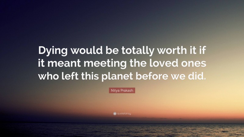 Nitya Prakash Quote: “Dying would be totally worth it if it meant meeting the loved ones who left this planet before we did.”