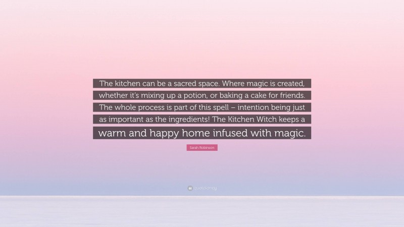 Sarah Robinson Quote: “The kitchen can be a sacred space. Where magic is created, whether it’s mixing up a potion, or baking a cake for friends. The whole process is part of this spell – intention being just as important as the ingredients! The Kitchen Witch keeps a warm and happy home infused with magic.”