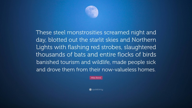 Mike Bond Quote: “These steel monstrosities screamed night and day, blotted out the starlit skies and Northern Lights with flashing red strobes, slaughtered thousands of bats and entire flocks of birds banished tourism and wildlife, made people sick and drove them from their now-valueless homes.”