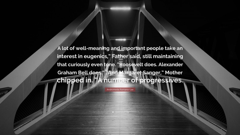 Andromeda Romano-Lax Quote: “A lot of well-meaning and important people take an interest in eugenics,” Father said, still maintaining that curiously even tone. “Roosevelt does. Alexander Graham Bell does.” “And Margaret Sanger,” Mother chipped in. “A number of progressives.”