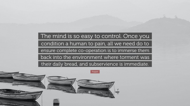 Poppet Quote: “The mind is so easy to control. Once you condition a human to pain, all we need do to ensure complete co-operation is to immerse them back into the environment where torment was their daily bread, and subservience is immediate.”