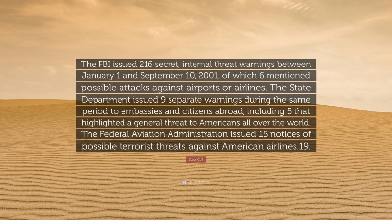 Steve Coll Quote: “The FBI issued 216 secret, internal threat warnings between January 1 and September 10, 2001, of which 6 mentioned possible attacks against airports or airlines. The State Department issued 9 separate warnings during the same period to embassies and citizens abroad, including 5 that highlighted a general threat to Americans all over the world. The Federal Aviation Administration issued 15 notices of possible terrorist threats against American airlines.19.”