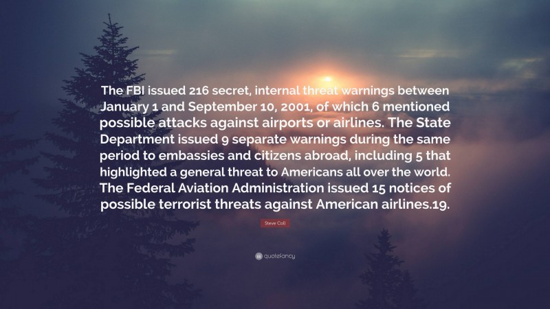 Steve Coll Quote: “The FBI issued 216 secret, internal threat warnings between January 1 and September 10, 2001, of which 6 mentioned possible attacks against airports or airlines. The State Department issued 9 separate warnings during the same period to embassies and citizens abroad, including 5 that highlighted a general threat to Americans all over the world. The Federal Aviation Administration issued 15 notices of possible terrorist threats against American airlines.19.”