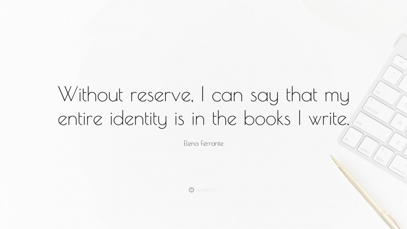 Elena Ferrante Quote: “Without reserve, I can say that my entire identity is in the books I write.”