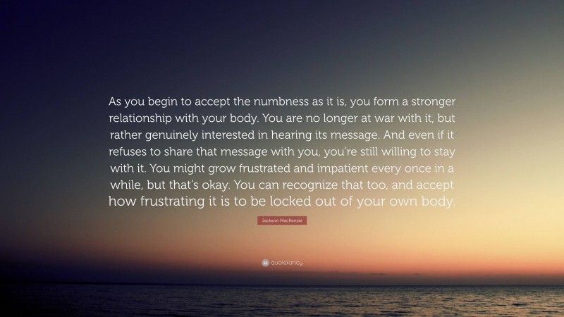 Jackson MacKenzie Quote: “As you begin to accept the numbness as it is, you form a stronger relationship with your body. You are no longer at war with it, but rather genuinely interested in hearing its message. And even if it refuses to share that message with you, you’re still willing to stay with it. You might grow frustrated and impatient every once in a while, but that’s okay. You can recognize that too, and accept how frustrating it is to be locked out of your own body.”