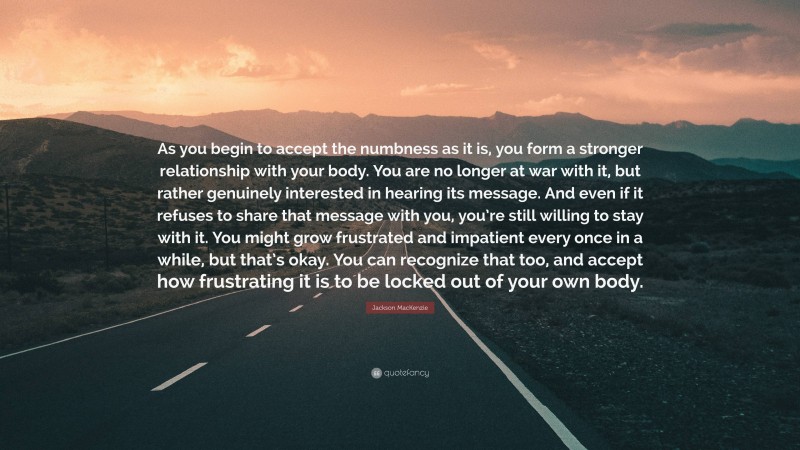 Jackson MacKenzie Quote: “As you begin to accept the numbness as it is, you form a stronger relationship with your body. You are no longer at war with it, but rather genuinely interested in hearing its message. And even if it refuses to share that message with you, you’re still willing to stay with it. You might grow frustrated and impatient every once in a while, but that’s okay. You can recognize that too, and accept how frustrating it is to be locked out of your own body.”