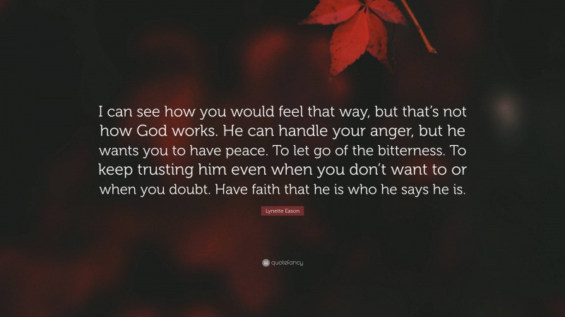 Lynette Eason Quote: “I can see how you would feel that way, but that’s not how God works. He can handle your anger, but he wants you to have peace. To let go of the bitterness. To keep trusting him even when you don’t want to or when you doubt. Have faith that he is who he says he is.”