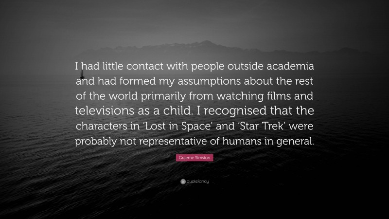 Graeme Simsion Quote: “I had little contact with people outside academia and had formed my assumptions about the rest of the world primarily from watching films and televisions as a child. I recognised that the characters in ‘Lost in Space’ and ‘Star Trek’ were probably not representative of humans in general.”
