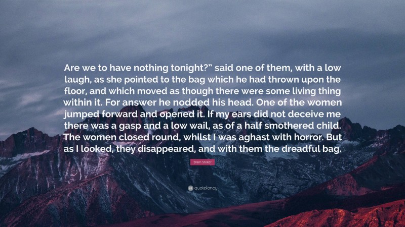 Bram Stoker Quote: “Are we to have nothing tonight?” said one of them, with a low laugh, as she pointed to the bag which he had thrown upon the floor, and which moved as though there were some living thing within it. For answer he nodded his head. One of the women jumped forward and opened it. If my ears did not deceive me there was a gasp and a low wail, as of a half smothered child. The women closed round, whilst I was aghast with horror. But as I looked, they disappeared, and with them the dreadful bag.”