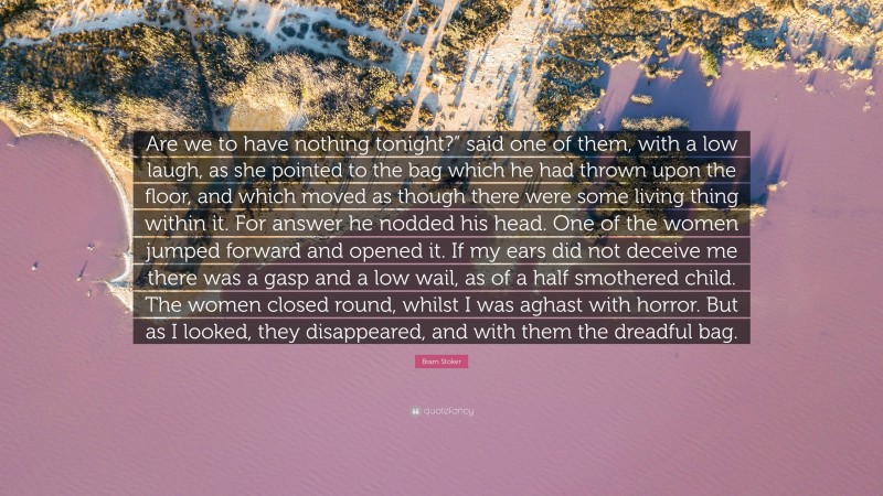 Bram Stoker Quote: “Are we to have nothing tonight?” said one of them, with a low laugh, as she pointed to the bag which he had thrown upon the floor, and which moved as though there were some living thing within it. For answer he nodded his head. One of the women jumped forward and opened it. If my ears did not deceive me there was a gasp and a low wail, as of a half smothered child. The women closed round, whilst I was aghast with horror. But as I looked, they disappeared, and with them the dreadful bag.”