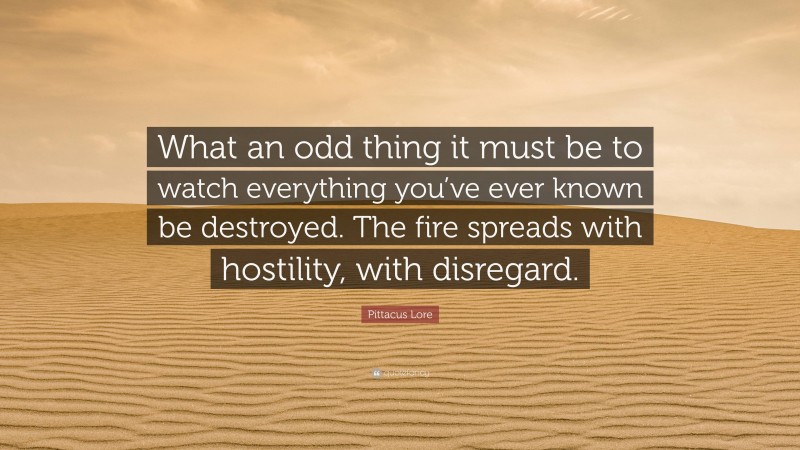 Pittacus Lore Quote: “What an odd thing it must be to watch everything you’ve ever known be destroyed. The fire spreads with hostility, with disregard.”