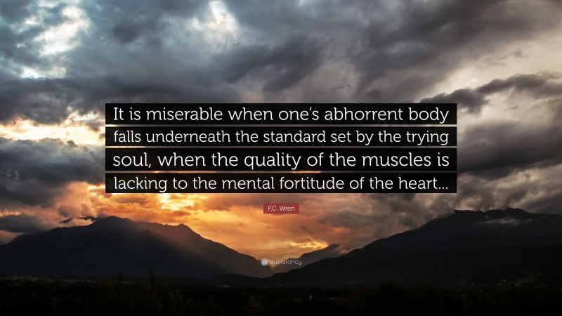 P.C. Wren Quote: “It is miserable when one’s abhorrent body falls underneath the standard set by the trying soul, when the quality of the muscles is lacking to the mental fortitude of the heart...”