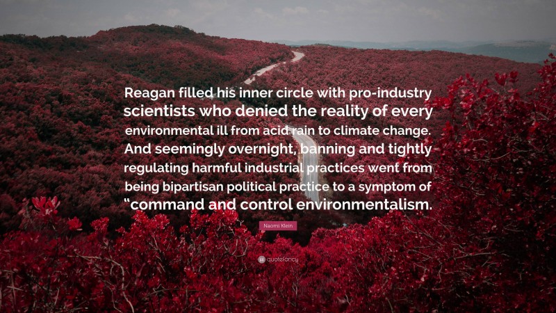 Naomi Klein Quote: “Reagan filled his inner circle with pro-industry scientists who denied the reality of every environmental ill from acid rain to climate change. And seemingly overnight, banning and tightly regulating harmful industrial practices went from being bipartisan political practice to a symptom of “command and control environmentalism.”