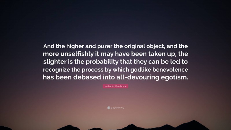 Nathaniel Hawthorne Quote: “And the higher and purer the original object, and the more unselfishly it may have been taken up, the slighter is the probability that they can be led to recognize the process by which godlike benevolence has been debased into all-devouring egotism.”