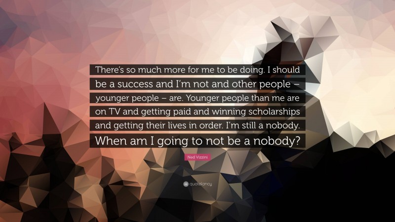 Ned Vizzini Quote: “There’s so much more for me to be doing. I should be a success and I’m not and other people – younger people – are. Younger people than me are on TV and getting paid and winning scholarships and getting their lives in order. I’m still a nobody. When am I going to not be a nobody?”