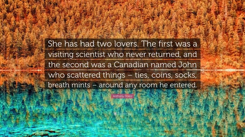 Anthony Doerr Quote: “She has had two lovers. The first was a visiting scientist who never returned, and the second was a Canadian named John who scattered things – ties, coins, socks, breath mints – around any room he entered.”