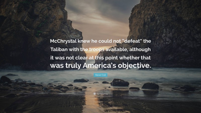 Steve Coll Quote: “McChrystal knew he could not “defeat” the Taliban with the troops available, although it was not clear at this point whether that was truly America’s objective.”