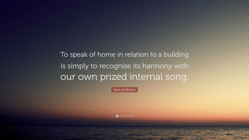 Alain de Botton Quote: “To speak of home in relation to a building is simply to recognise its harmony with our own prized internal song.”