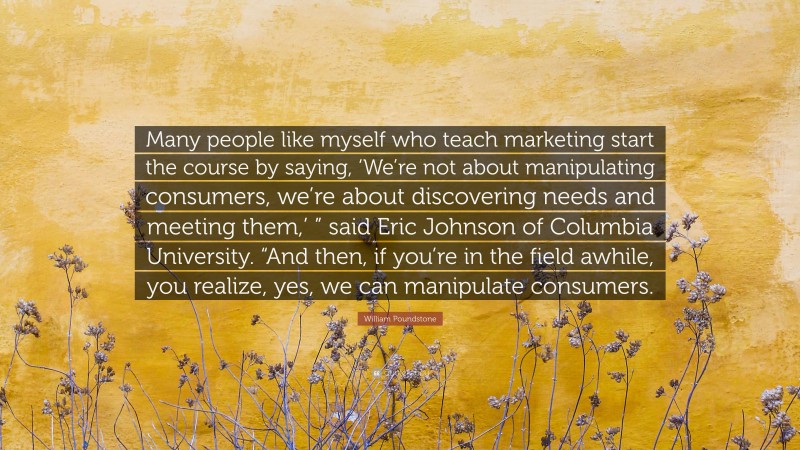 William Poundstone Quote: “Many people like myself who teach marketing start the course by saying, ‘We’re not about manipulating consumers, we’re about discovering needs and meeting them,’ ” said Eric Johnson of Columbia University. “And then, if you’re in the field awhile, you realize, yes, we can manipulate consumers.”