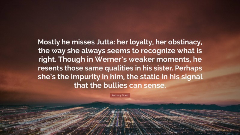 Anthony Doerr Quote: “Mostly he misses Jutta: her loyalty, her obstinacy, the way she always seems to recognize what is right. Though in Werner’s weaker moments, he resents those same qualities in his sister. Perhaps she’s the impurity in him, the static in his signal that the bullies can sense.”