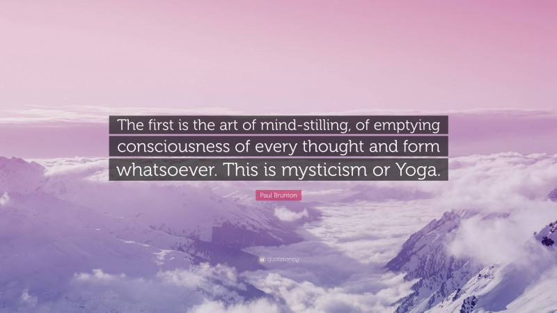 Paul Brunton Quote: “The first is the art of mind-stilling, of emptying consciousness of every thought and form whatsoever. This is mysticism or Yoga.”