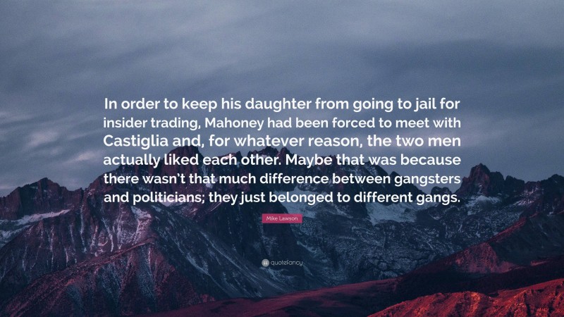 Mike Lawson Quote: “In order to keep his daughter from going to jail for insider trading, Mahoney had been forced to meet with Castiglia and, for whatever reason, the two men actually liked each other. Maybe that was because there wasn’t that much difference between gangsters and politicians; they just belonged to different gangs.”