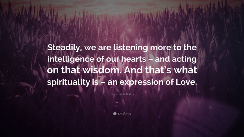 Danielle LaPorte Quote: “Steadily, we are listening more to the intelligence of our hearts – and acting on that wisdom. And that’s what spirituality is – an expression of Love.”