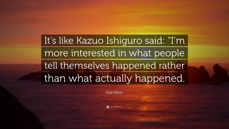 Kyle Minor Quote: “It’s like Kazuo Ishiguro said: “I’m more interested in what people tell themselves happened rather than what actually happened.”