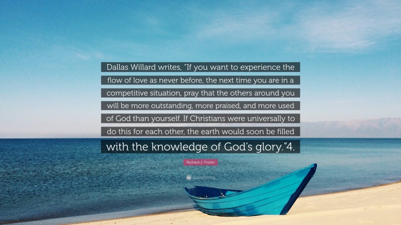 Richard J. Foster Quote: “Dallas Willard writes, “If you want to experience the flow of love as never before, the next time you are in a competitive situation, pray that the others around you will be more outstanding, more praised, and more used of God than yourself. If Christians were universally to do this for each other, the earth would soon be filled with the knowledge of God’s glory.”4.”