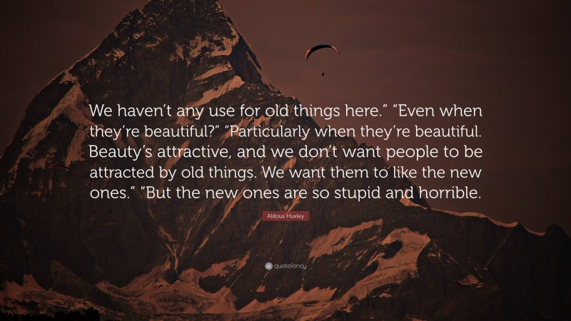 Aldous Huxley Quote: “We haven’t any use for old things here.” “Even when they’re beautiful?” “Particularly when they’re beautiful. Beauty’s attractive, and we don’t want people to be attracted by old things. We want them to like the new ones.” “But the new ones are so stupid and horrible.”