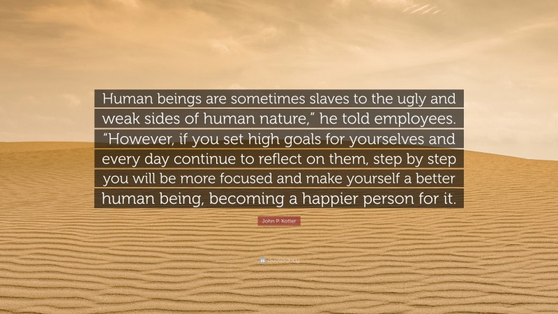 John P. Kotter Quote: “Human beings are sometimes slaves to the ugly and weak sides of human nature,” he told employees. “However, if you set high goals for yourselves and every day continue to reflect on them, step by step you will be more focused and make yourself a better human being, becoming a happier person for it.”