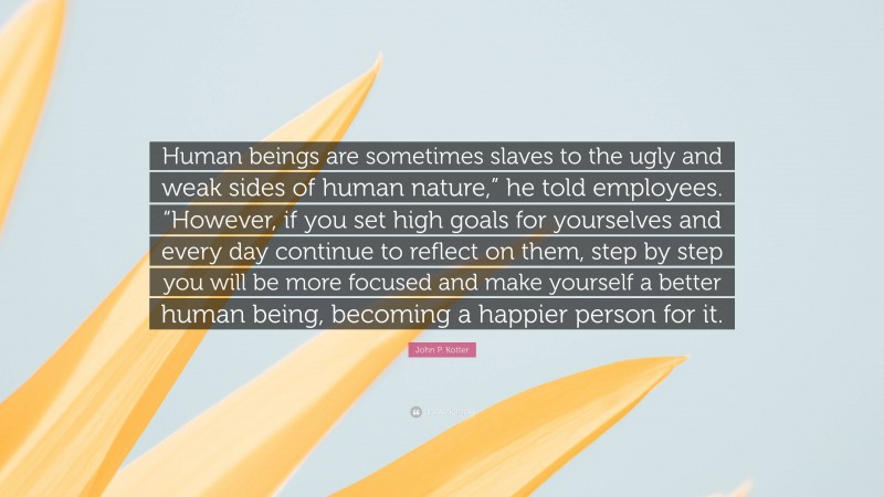 John P. Kotter Quote: “Human beings are sometimes slaves to the ugly and weak sides of human nature,” he told employees. “However, if you set high goals for yourselves and every day continue to reflect on them, step by step you will be more focused and make yourself a better human being, becoming a happier person for it.”