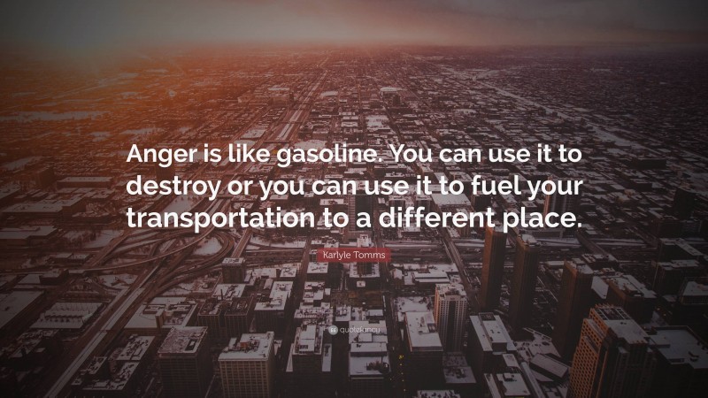 Karlyle Tomms Quote: “Anger is like gasoline. You can use it to destroy or you can use it to fuel your transportation to a different place.”