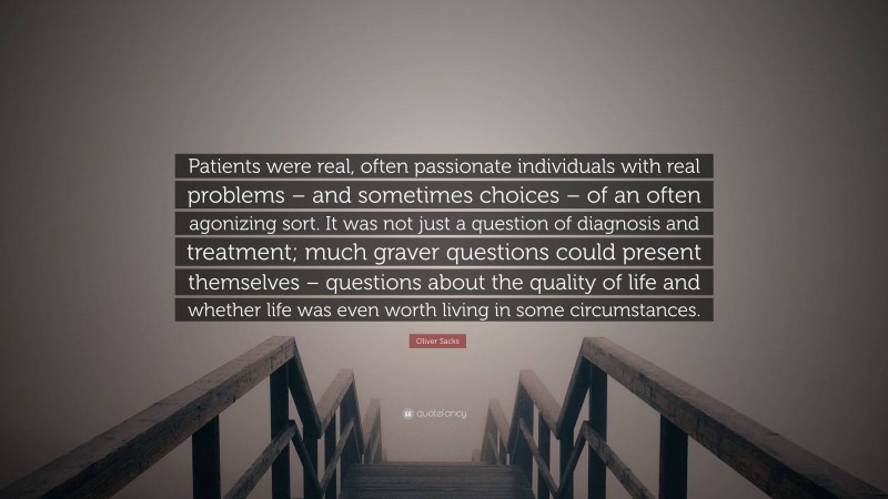 Oliver Sacks Quote: “Patients were real, often passionate individuals with real problems – and sometimes choices – of an often agonizing sort. It was not just a question of diagnosis and treatment; much graver questions could present themselves – questions about the quality of life and whether life was even worth living in some circumstances.”