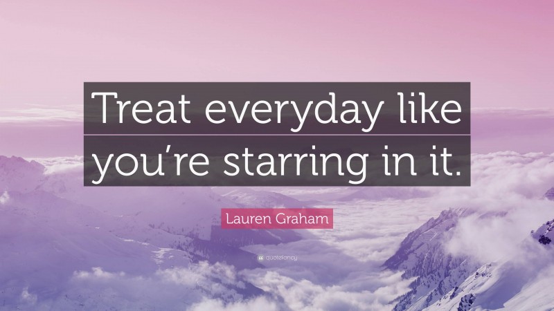 Lauren Graham Quote: “Treat everyday like you’re starring in it.”