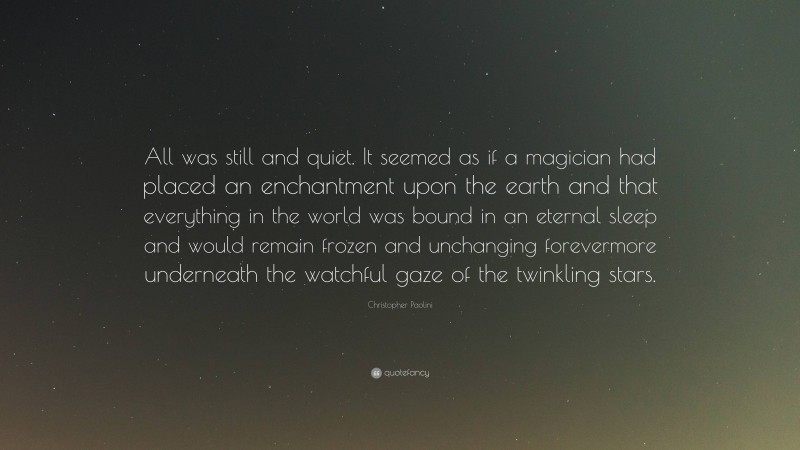 Christopher Paolini Quote: “All was still and quiet. It seemed as if a magician had placed an enchantment upon the earth and that everything in the world was bound in an eternal sleep and would remain frozen and unchanging forevermore underneath the watchful gaze of the twinkling stars.”