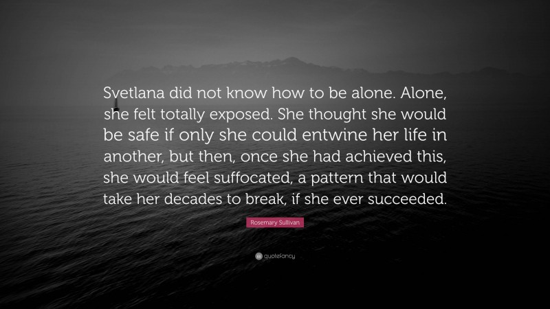 Rosemary Sullivan Quote: “Svetlana did not know how to be alone. Alone, she felt totally exposed. She thought she would be safe if only she could entwine her life in another, but then, once she had achieved this, she would feel suffocated, a pattern that would take her decades to break, if she ever succeeded.”